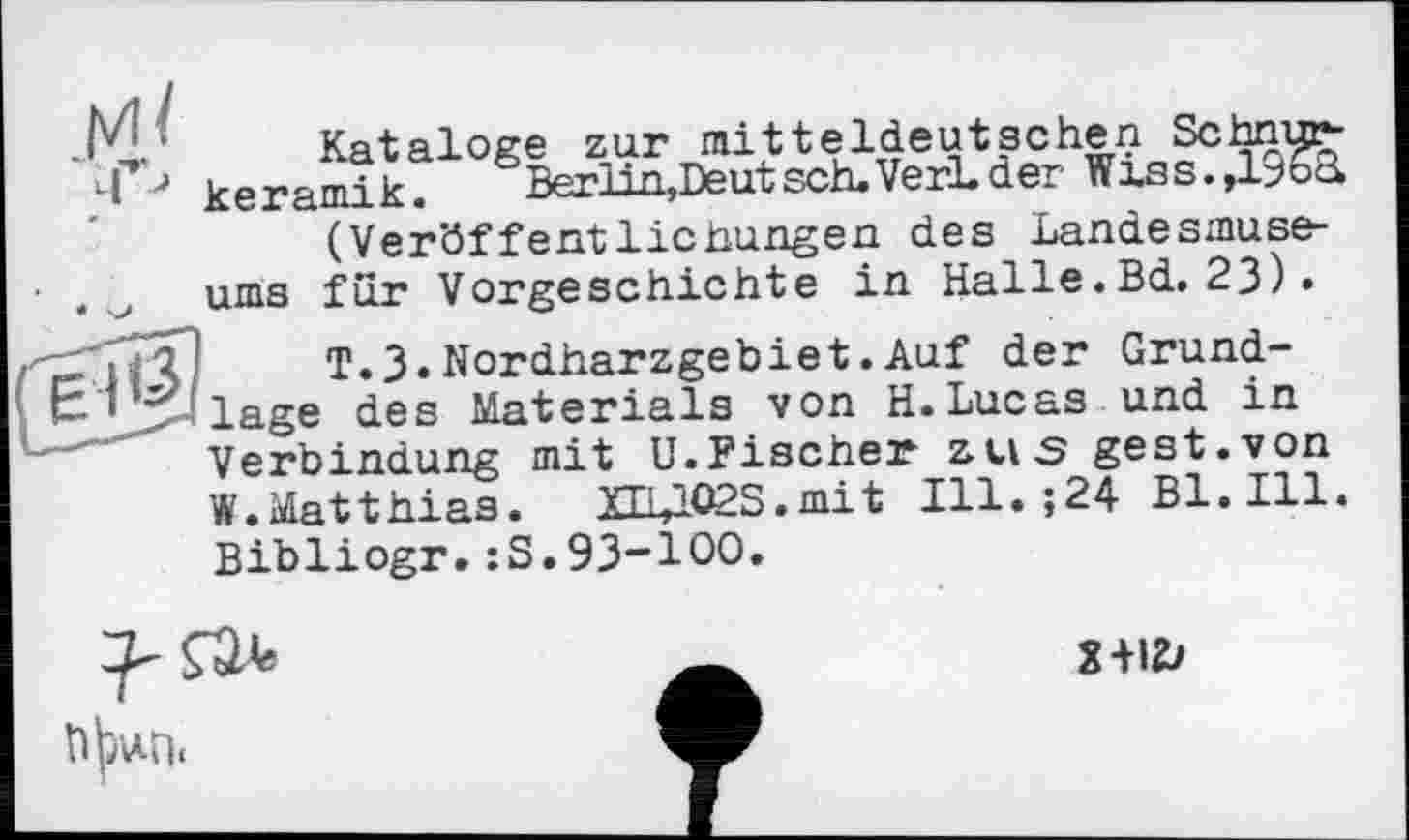 ﻿.M.:	Kataloge zur mitteldeutschen Schnurti ■> keramik.	Berlin,Deut sch. VerL der Wxss.,1^6d
(Ver'öffentlicnungen des Landesmuse-
. ums fur Vorgeschichte in Halle.Bd. 23)•
-'її?!	T.3.Nordharzgebiet.Auf der Grund-
&JJ>41age des Materials von H.Lucas und in Verbindung mit U.Fischer aus gest.von W.Matthias. XEulO2S.niit 111. ;24 Bl. Ill. Bibliogr.:S.93-100.

